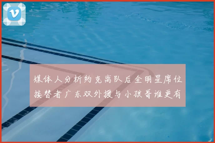 媒体人分析约克离队后全明星席位接替者广东双外援与小孩哥谁更有希望