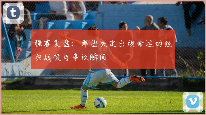 强赛复盘：那些决定出线命运的经典战役与争议瞬间
