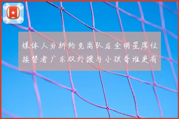 媒体人分析约克离队后全明星席位接替者广东双外援与小孩哥谁更有希望