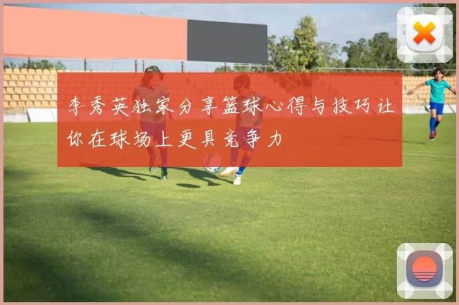 李秀英独家分享篮球心得与技巧让你在球场上更具竞争力