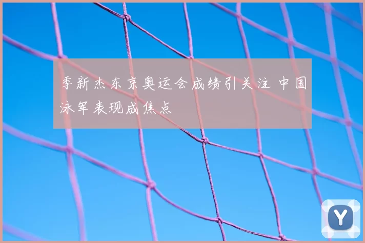 季新杰东京奥运会成绩引关注 中国泳军表现成焦点