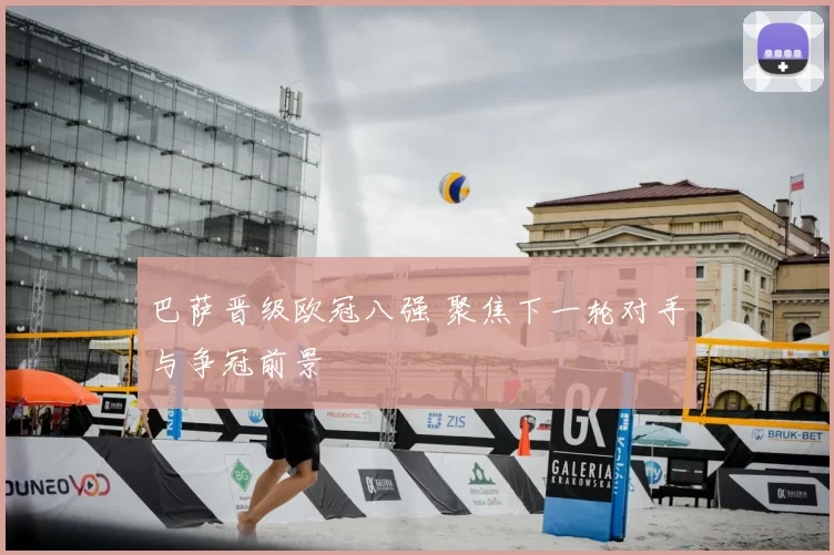 巴萨晋级欧冠八强 聚焦下一轮对手与争冠前景