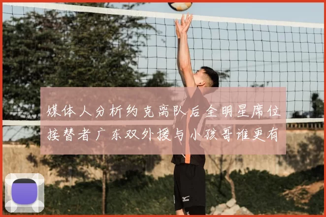 媒体人分析约克离队后全明星席位接替者广东双外援与小孩哥谁更有希望