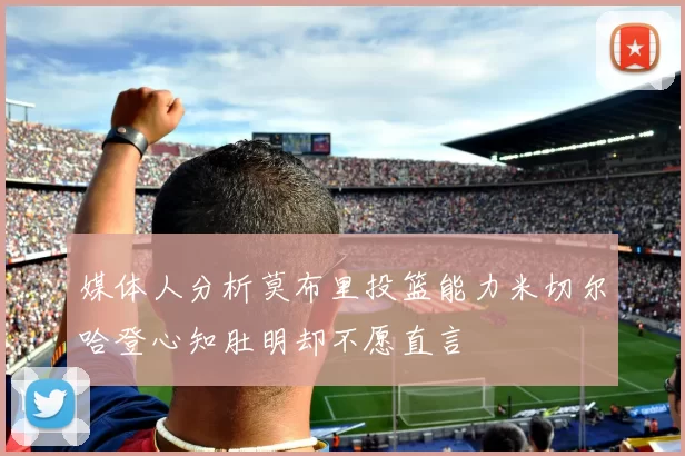 媒体人分析莫布里投篮能力米切尔哈登心知肚明却不愿直言