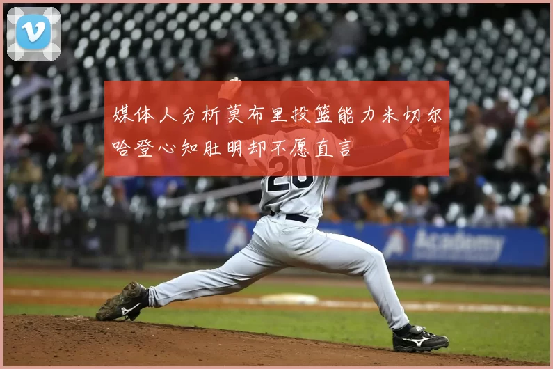 媒体人分析莫布里投篮能力米切尔哈登心知肚明却不愿直言