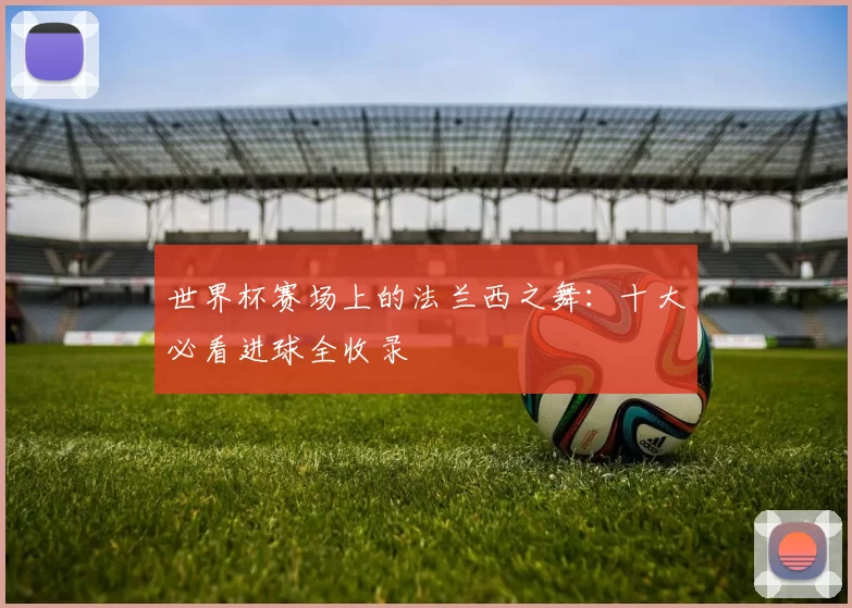 世界杯赛场上的法兰西之舞：十大必看进球全收录
