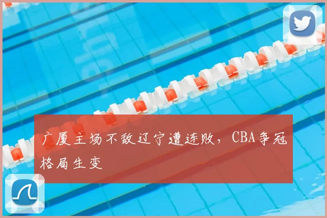 广厦主场不敌辽宁遭连败,CBA争冠格局生变
