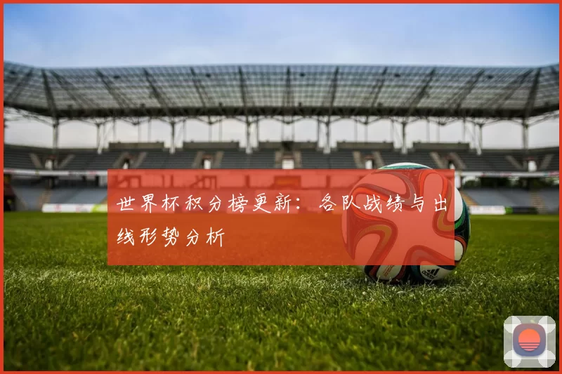 世界杯积分榜更新:各队战绩与出线形势分析