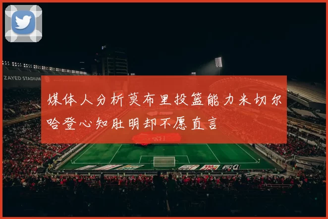 媒体人分析莫布里投篮能力米切尔哈登心知肚明却不愿直言
