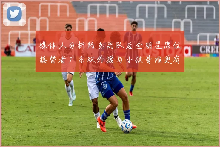 媒体人分析约克离队后全明星席位接替者广东双外援与小孩哥谁更有希望