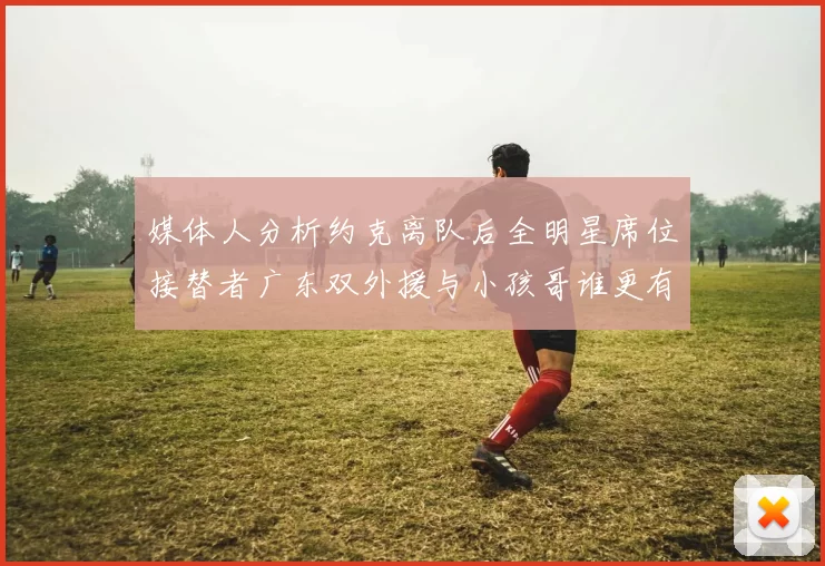 媒体人分析约克离队后全明星席位接替者广东双外援与小孩哥谁更有希望