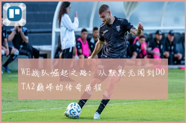 WE战队崛起之路:从默默无闻到DOTA2巅峰的传奇历程