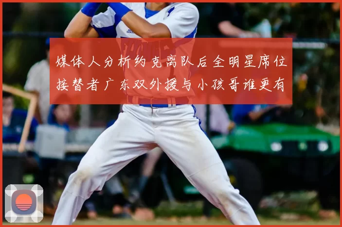 媒体人分析约克离队后全明星席位接替者广东双外援与小孩哥谁更有希望