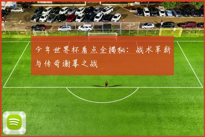 今年世界杯看点全揭秘：战术革新与传奇谢幕之战