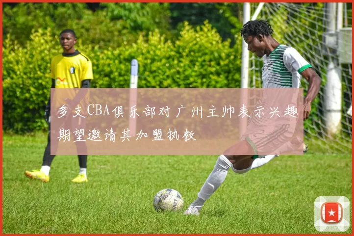 多支CBA俱乐部对广州主帅表示兴趣期望邀请其加盟执教