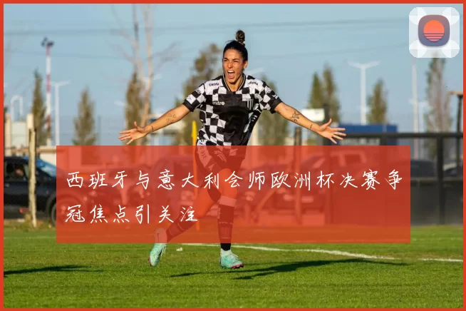 西班牙与意大利会师欧洲杯决赛争冠焦点引关注