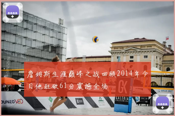 詹姆斯生涯巅峰之战回顾2014年今日他狂砍61分震撼全场