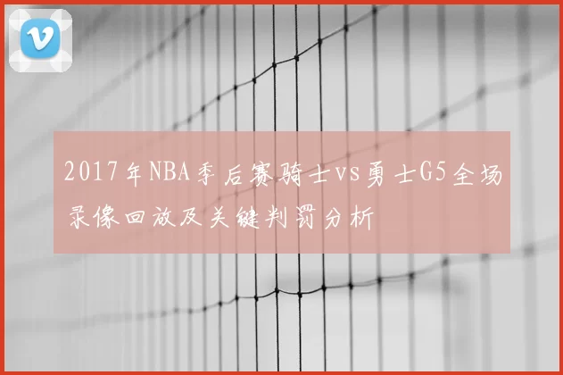 2017年NBA季后赛骑士vs勇士G5全场录像回放及关键判罚分析